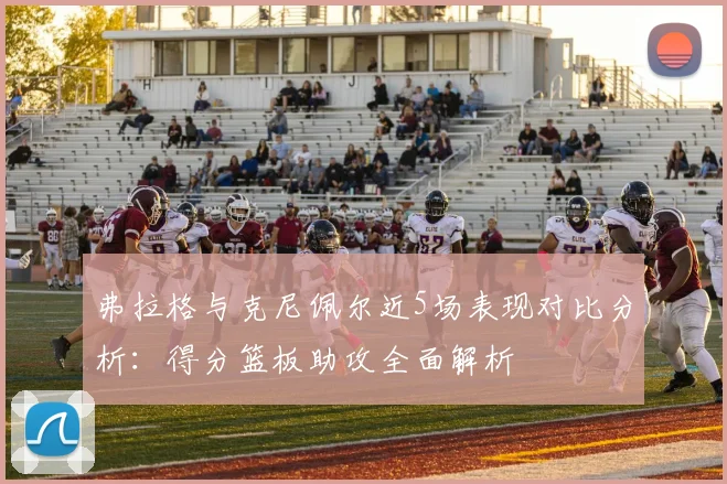弗拉格与克尼佩尔近5场表现对比分析：得分篮板助攻全面解析