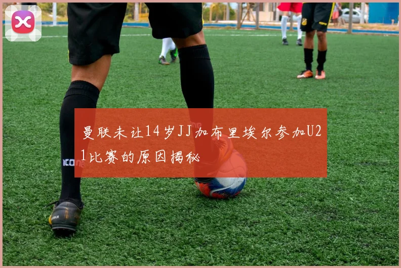曼联未让14岁JJ加布里埃尔参加U21比赛的原因揭秘