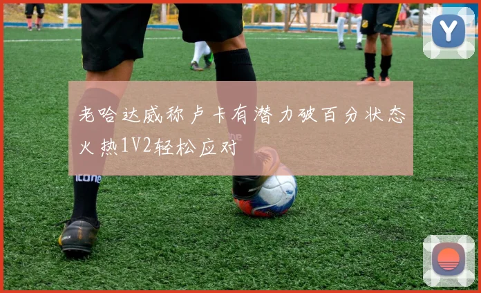 老哈达威称卢卡有潜力破百分状态火热1V2轻松应对