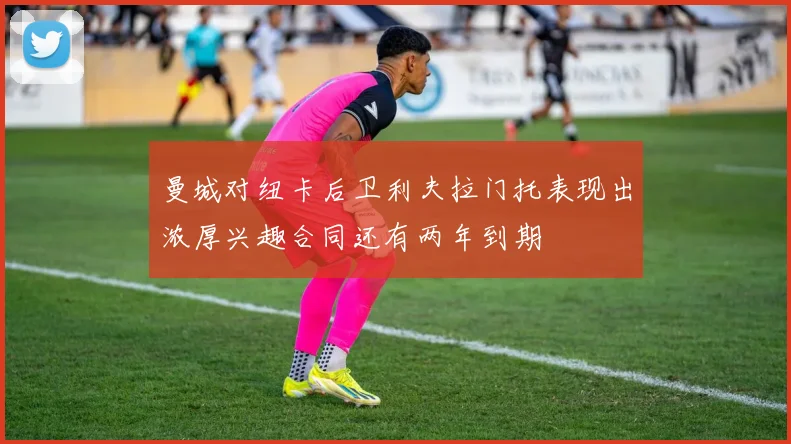 曼城对纽卡后卫利夫拉门托表现出浓厚兴趣合同还有两年到期
