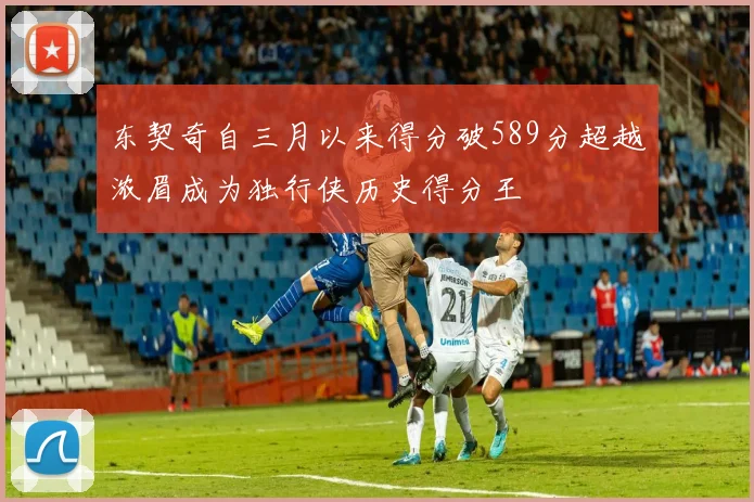 东契奇自三月以来得分破589分超越浓眉成为独行侠历史得分王