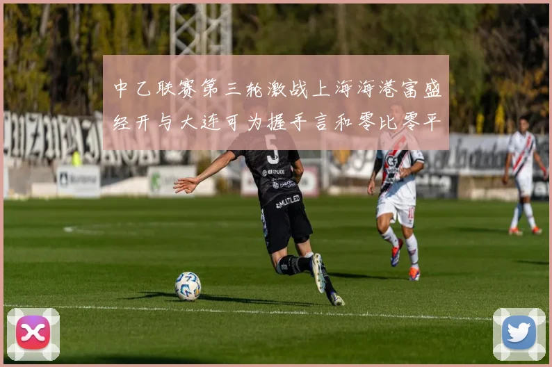 中乙联赛第三轮激战上海海港富盛经开与大连可为握手言和零比零平局