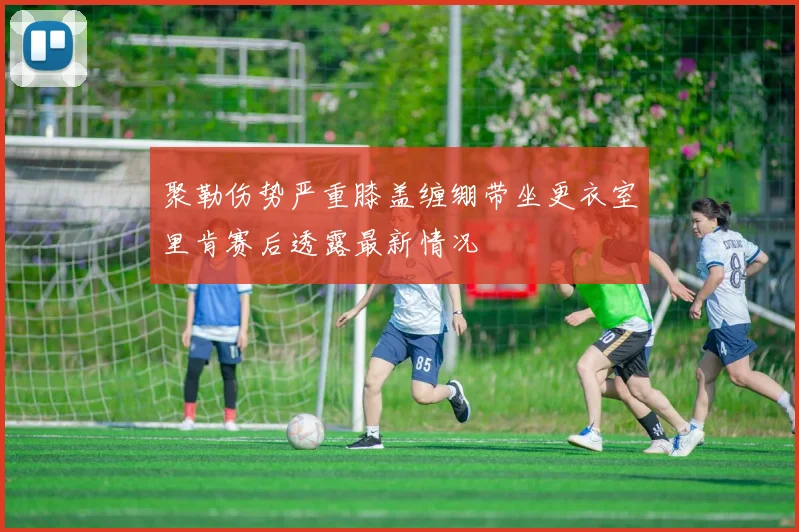 聚勒伤势严重膝盖缠绷带坐更衣室里肯赛后透露最新情况