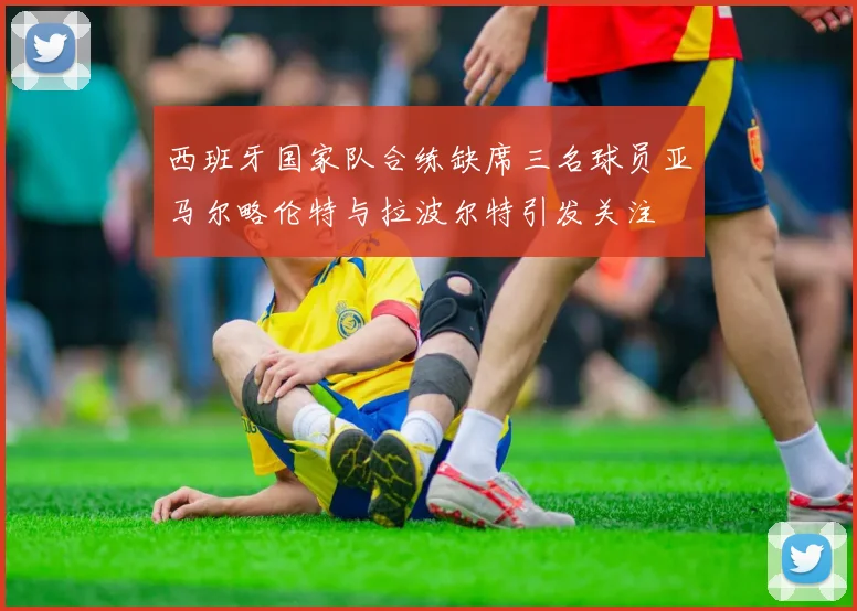西班牙国家队合练缺席三名球员亚马尔略伦特与拉波尔特引发关注