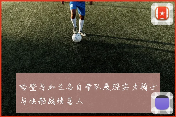 哈登与加兰各自带队展现实力骑士与快船战绩喜人