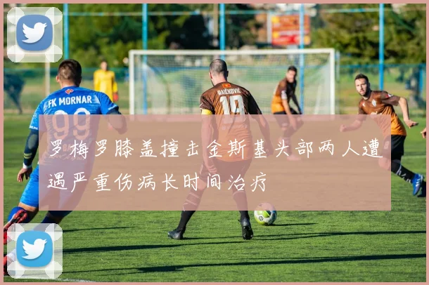 罗梅罗膝盖撞击金斯基头部两人遭遇严重伤病长时间治疗